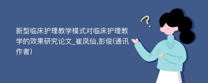 新型临床护理教学模式对临床护理教学的效果研究论文_崔凤仙,彭俊(通讯作者)