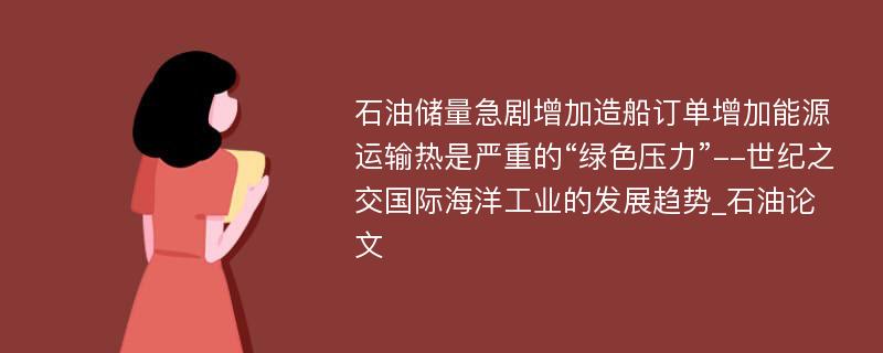 石油储量急剧增加造船订单增加能源运输热是严重的“绿色压力”--世纪之交国际海洋工业的发展趋势_石油论文