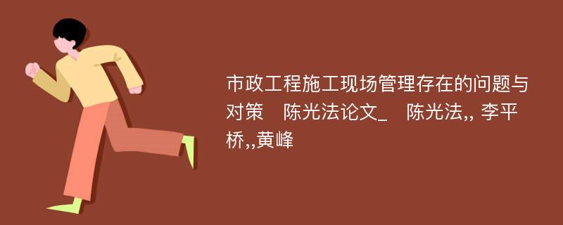 市政工程施工现场管理存在的问题与对策　陈光法论文_　陈光法,, 李平桥,,黄峰