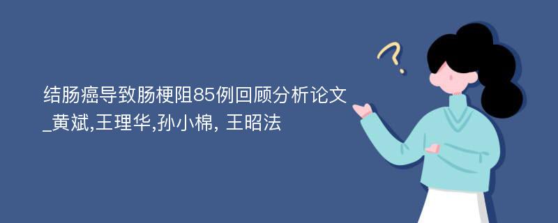 结肠癌导致肠梗阻85例回顾分析论文_黄斌,王理华,孙小棉, 王昭法