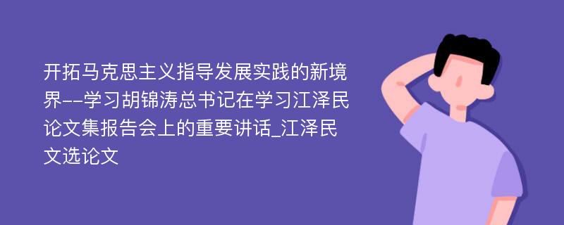 开拓马克思主义指导发展实践的新境界--学习胡锦涛总书记在学习江泽民论文集报告会上的重要讲话_江泽民文选论文