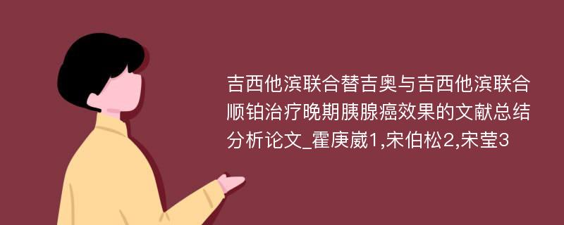 吉西他滨联合替吉奥与吉西他滨联合顺铂治疗晚期胰腺癌效果的文献总结分析论文_霍庚崴1,宋伯松2,宋莹3