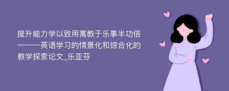 提升能力学以致用寓教于乐事半功倍———英语学习的情景化和综合化的教学探索论文_乐亚芬