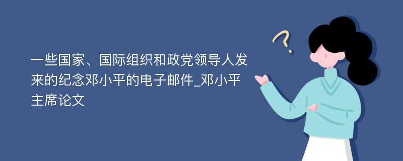 一些国家、国际组织和政党领导人发来的纪念邓小平的电子邮件_邓小平主席论文