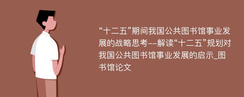 “十二五”期间我国公共图书馆事业发展的战略思考--解读“十二五”规划对我国公共图书馆事业发展的启示_图书馆论文