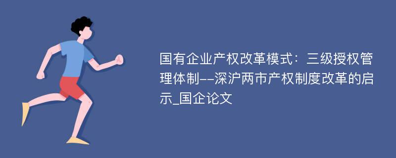 国有企业产权改革模式：三级授权管理体制--深沪两市产权制度改革的启示_国企论文