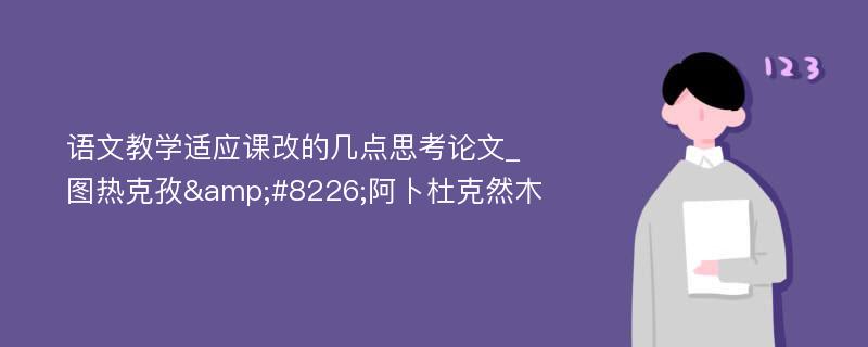 语文教学适应课改的几点思考论文_图热克孜&#8226;阿卜杜克然木