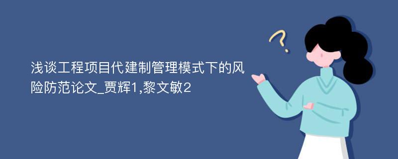 浅谈工程项目代建制管理模式下的风险防范论文_贾辉1,黎文敏2