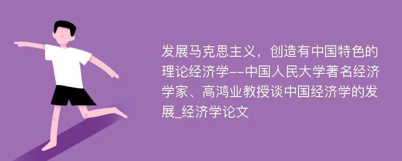 发展马克思主义，创造有中国特色的理论经济学--中国人民大学著名经济学家、高鸿业教授谈中国经济学的发展_经济学论文