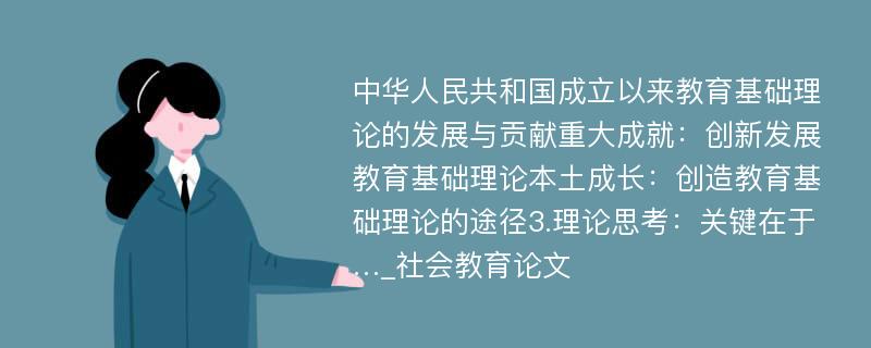 中华人民共和国成立以来教育基础理论的发展与贡献重大成就：创新发展教育基础理论本土成长：创造教育基础理论的途径3.理论思考：关键在于…_社会教育论文