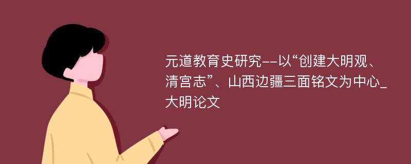 元道教育史研究--以“创建大明观、清宫志”、山西边疆三面铭文为中心_大明论文