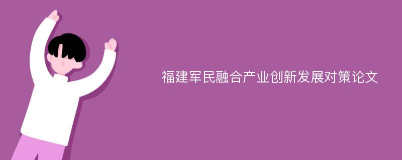 福建军民融合产业创新发展对策论文