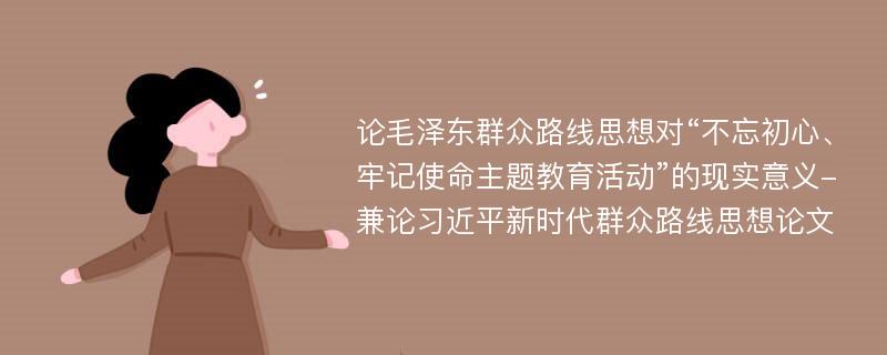 论毛泽东群众路线思想对“不忘初心、牢记使命主题教育活动”的现实意义-兼论习近平新时代群众路线思想论文