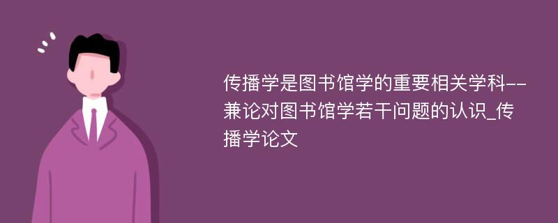 传播学是图书馆学的重要相关学科--兼论对图书馆学若干问题的认识_传播学论文