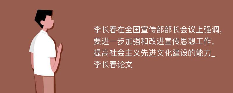 李长春在全国宣传部部长会议上强调，要进一步加强和改进宣传思想工作，提高社会主义先进文化建设的能力_李长春论文