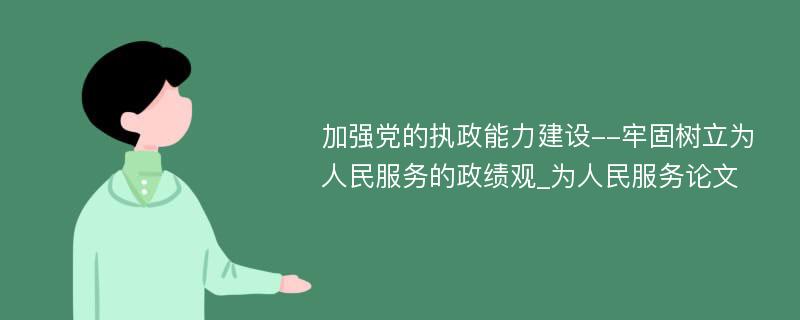 加强党的执政能力建设--牢固树立为人民服务的政绩观_为人民服务论文