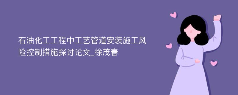 石油化工工程中工艺管道安装施工风险控制措施探讨论文_徐茂春