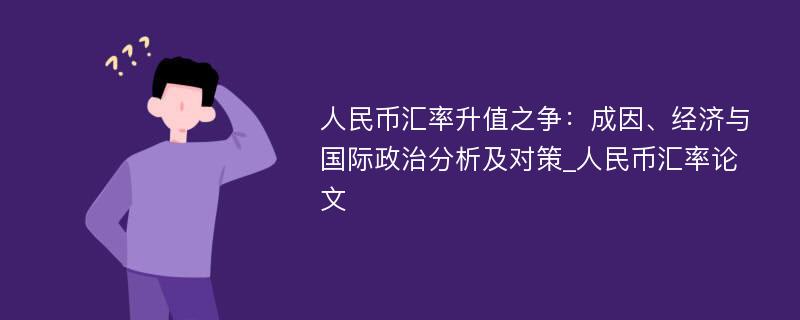 人民币汇率升值之争：成因、经济与国际政治分析及对策_人民币汇率论文