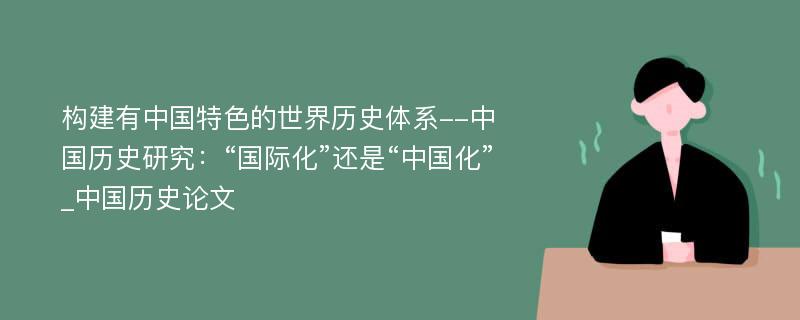 构建有中国特色的世界历史体系--中国历史研究：“国际化”还是“中国化”_中国历史论文