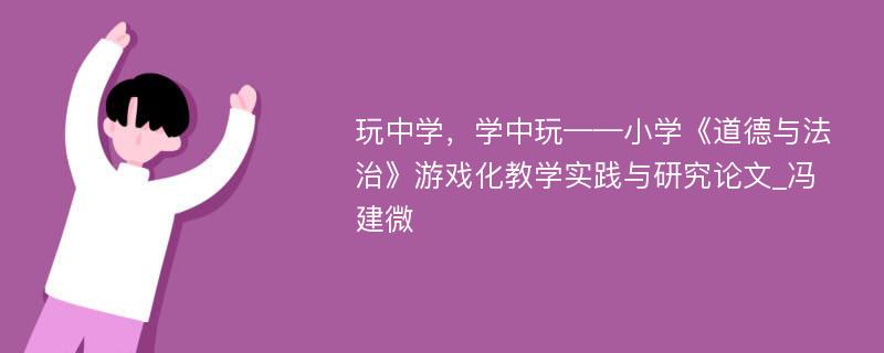 玩中学，学中玩——小学《道德与法治》游戏化教学实践与研究论文_冯建微