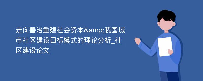 走向善治重建社会资本&我国城市社区建设目标模式的理论分析_社区建设论文