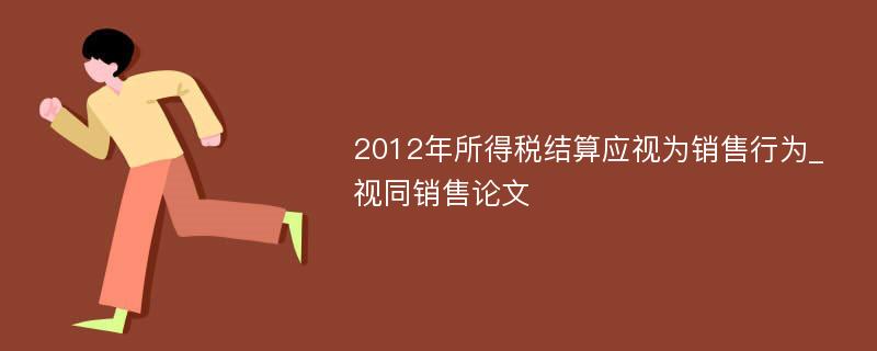 2012年所得税结算应视为销售行为_视同销售论文