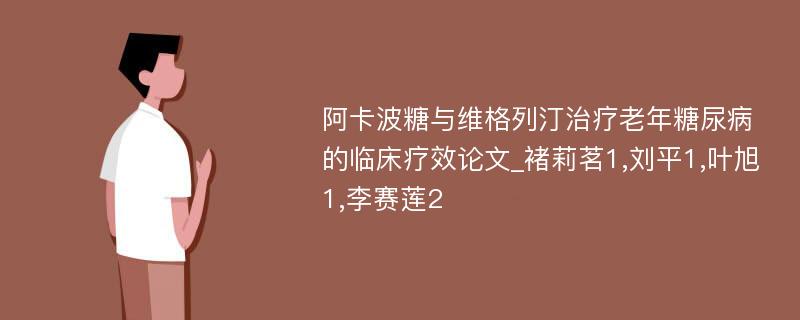 阿卡波糖与维格列汀治疗老年糖尿病的临床疗效论文_褚莉茗1,刘平1,叶旭1,李赛莲2