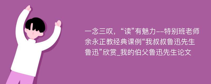 一念三叹，“读”有魅力--特别班老师余永正教经典课例“我叔叔鲁迅先生鲁迅”欣赏_我的伯父鲁迅先生论文