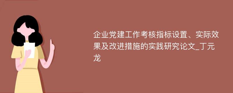 企业党建工作考核指标设置、实际效果及改进措施的实践研究论文_丁元龙