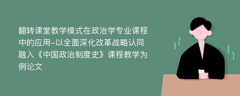 翻转课堂教学模式在政治学专业课程中的应用-以全面深化改革战略认同融入《中国政治制度史》课程教学为例论文