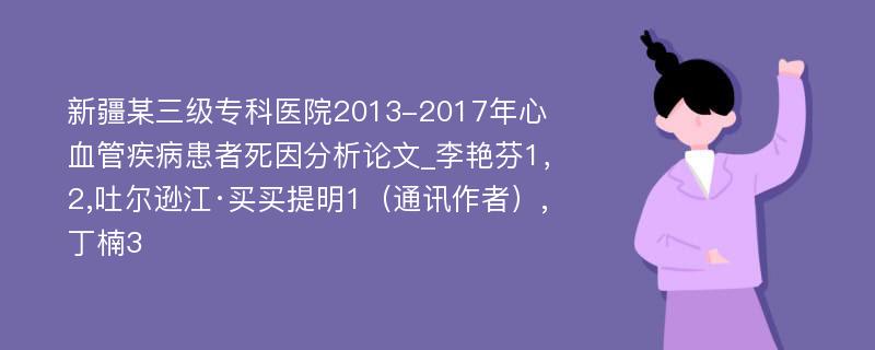 新疆某三级专科医院2013-2017年心血管疾病患者死因分析论文_李艳芬1，2,吐尔逊江·买买提明1（通讯作者）,丁楠3