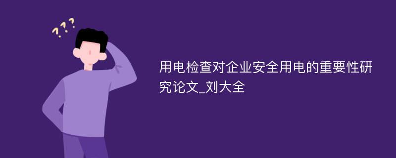 用电检查对企业安全用电的重要性研究论文_刘大全