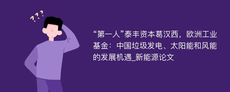 “第一人”泰丰资本葛汉西，欧洲工业基金：中国垃圾发电、太阳能和风能的发展机遇_新能源论文