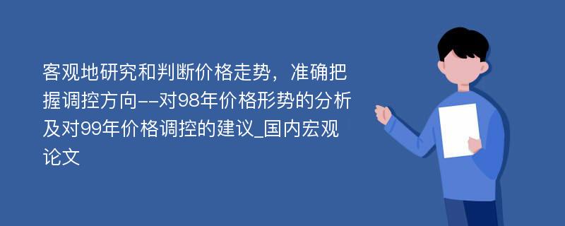 客观地研究和判断价格走势，准确把握调控方向--对98年价格形势的分析及对99年价格调控的建议_国内宏观论文