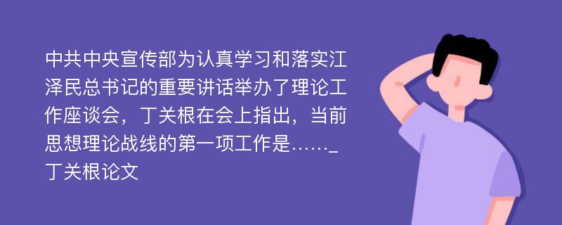 中共中央宣传部为认真学习和落实江泽民总书记的重要讲话举办了理论工作座谈会，丁关根在会上指出，当前思想理论战线的第一项工作是……_丁关根论文