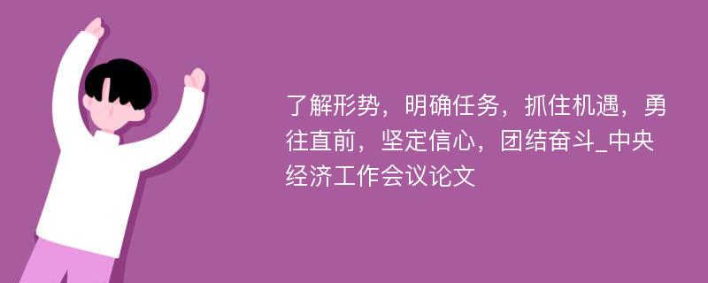 了解形势，明确任务，抓住机遇，勇往直前，坚定信心，团结奋斗_中央经济工作会议论文