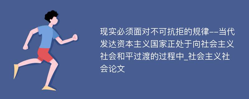 现实必须面对不可抗拒的规律--当代发达资本主义国家正处于向社会主义社会和平过渡的过程中_社会主义社会论文