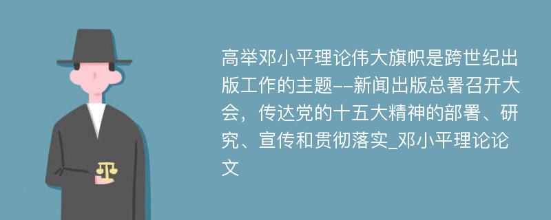 高举邓小平理论伟大旗帜是跨世纪出版工作的主题--新闻出版总署召开大会，传达党的十五大精神的部署、研究、宣传和贯彻落实_邓小平理论论文