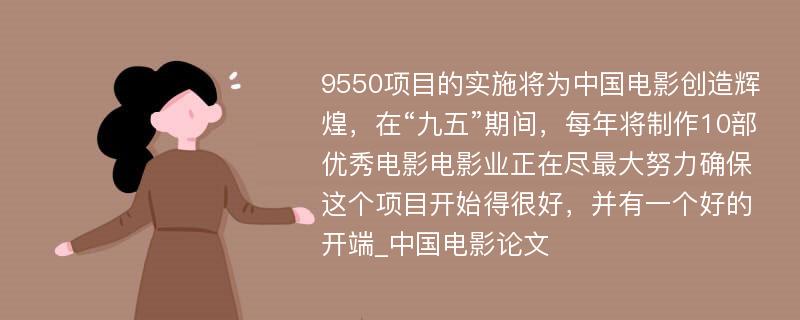 9550项目的实施将为中国电影创造辉煌，在“九五”期间，每年将制作10部优秀电影电影业正在尽最大努力确保这个项目开始得很好，并有一个好的开端_中国电影论文