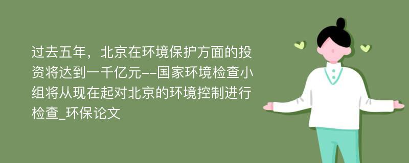 过去五年，北京在环境保护方面的投资将达到一千亿元--国家环境检查小组将从现在起对北京的环境控制进行检查_环保论文