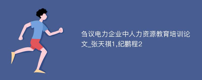 刍议电力企业中人力资源教育培训论文_张天祺1,纪鹏程2