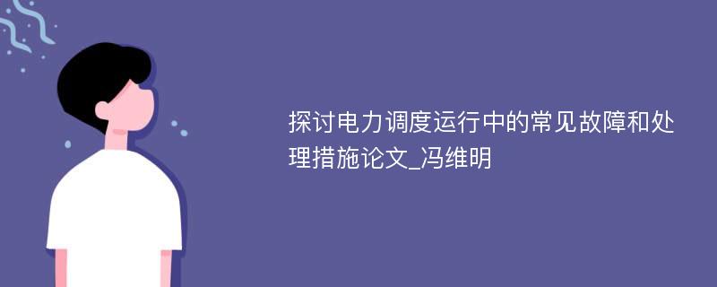 探讨电力调度运行中的常见故障和处理措施论文_冯维明