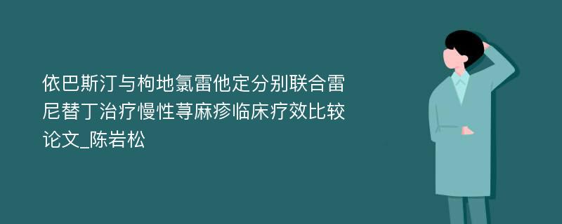 依巴斯汀与枸地氯雷他定分别联合雷尼替丁治疗慢性荨麻疹临床疗效比较论文_陈岩松