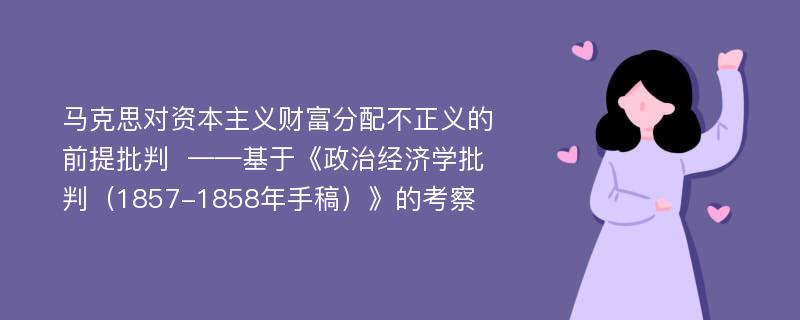 马克思对资本主义财富分配不正义的前提批判  ——基于《政治经济学批判（1857-1858年手稿）》的考察