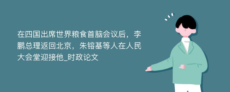 在四国出席世界粮食首脑会议后，李鹏总理返回北京，朱镕基等人在人民大会堂迎接他_时政论文