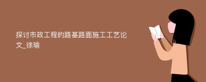 探讨市政工程的路基路面施工工艺论文_徐瑜