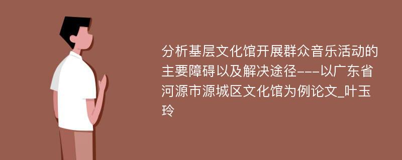 分析基层文化馆开展群众音乐活动的主要障碍以及解决途径---以广东省河源市源城区文化馆为例论文_叶玉玲