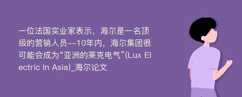 一位法国实业家表示，海尔是一名顶级的营销人员--10年内，海尔集团很可能会成为“亚洲的莱克电气”(Lux Electric In Asia)_海尔论文