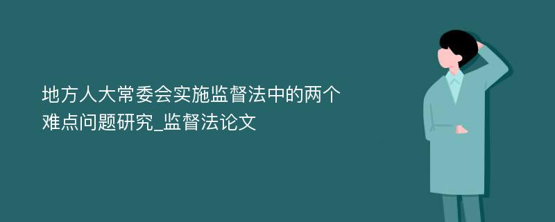 地方人大常委会实施监督法中的两个难点问题研究_监督法论文