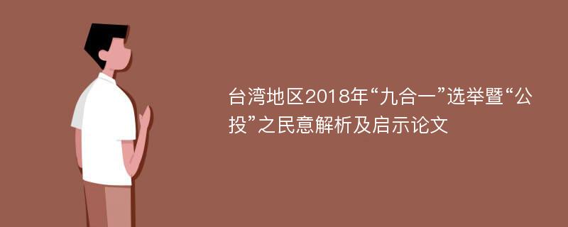 台湾地区2018年“九合一”选举暨“公投”之民意解析及启示论文